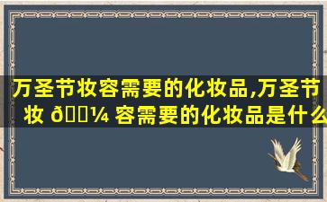 万圣节妆容需要的化妆品,万圣节妆 🐼 容需要的化妆品是什么 🐴